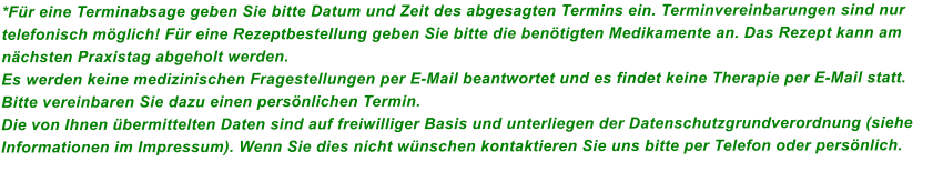 *Fr eine Terminabsage geben Sie bitte Datum und Zeit des abgesagten Termins ein. Terminvereinbarungen sind nur telefonisch mglich! Fr eine Rezeptbestellung geben Sie bitte die bentigten Medikamente an. Das Rezept kann am nchsten Praxistag abgeholt werden.  Es werden keine medizinischen Fragestellungen per E-Mail beantwortet und es findet keine Therapie per E-Mail statt. Bitte vereinbaren Sie dazu einen persnlichen Termin. Die von Ihnen bermittelten Daten sind auf freiwilliger Basis und unterliegen der Datenschutzgrundverordnung (siehe Informationen im Impressum). Wenn Sie dies nicht wnschen kontaktieren Sie uns bitte per Telefon oder persnlich.