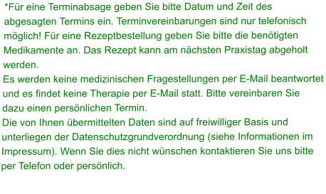 *Fr eine Terminabsage geben Sie bitte Datum und Zeit des abgesagten Termins ein. Terminvereinbarungen sind nur telefonisch mglich! Fr eine Rezeptbestellung geben Sie bitte die bentigten Medikamente an. Das Rezept kann am nchsten Praxistag abgeholt werden.  Es werden keine medizinischen Fragestellungen per E-Mail beantwortet und es findet keine Therapie per E-Mail statt. Bitte vereinbaren Sie dazu einen persnlichen Termin. Die von Ihnen bermittelten Daten sind auf freiwilliger Basis und unterliegen der Datenschutzgrundverordnung (siehe Informationen im Impressum). Wenn Sie dies nicht wnschen kontaktieren Sie uns bitte per Telefon oder persnlich.